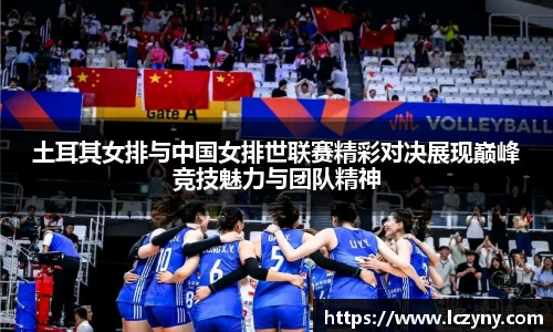土耳其女排与中国女排世联赛精彩对决展现巅峰竞技魅力与团队精神